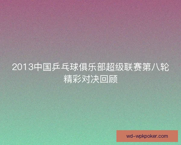 2013中国乒乓球俱乐部超级联赛第八轮精彩对决回顾 2013中国乒乓球俱乐部超级联赛第八轮精彩对决回顾