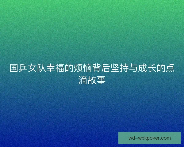 国乒女队幸福的烦恼背后坚持与成长的点滴故事 国乒女队幸福的烦恼背后坚持与成长的点滴故事