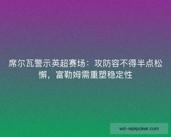 席尔瓦警示英超赛场：攻防容不得半点松懈，富勒姆需重塑稳定性