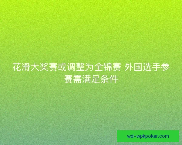 花滑大奖赛或调整为全锦赛 外国选手参赛需满足条件 花滑大奖赛或调整为全锦赛 外国选手参赛需满足条件