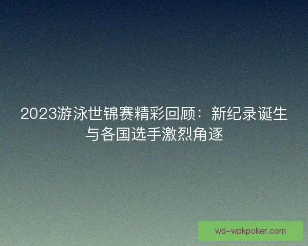 2023游泳世锦赛精彩回顾：新纪录诞生与各国选手激烈角逐