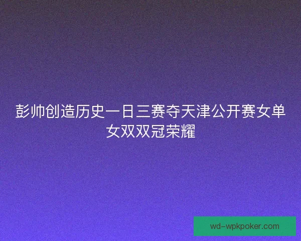 彭帅创造历史一日三赛夺天津公开赛女单女双双冠荣耀 彭帅创造历史一日三赛夺天津公开赛女单女双双冠荣耀