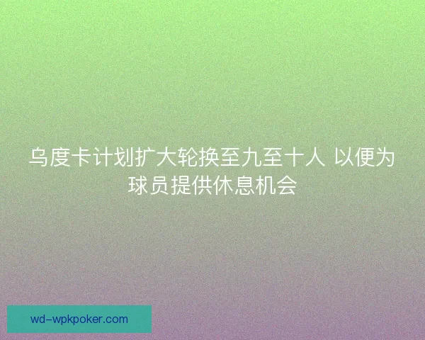 乌度卡计划扩大轮换至九至十人 以便为球员提供休息机会