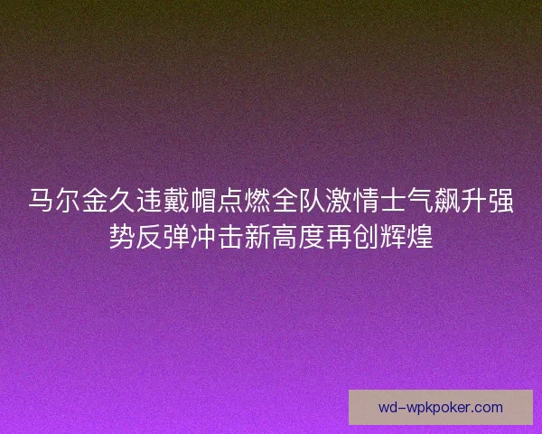 马尔金久违戴帽点燃全队激情士气飙升强势反弹冲击新高度再创辉煌
