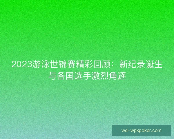 2023游泳世锦赛精彩回顾：新纪录诞生与各国选手激烈角逐