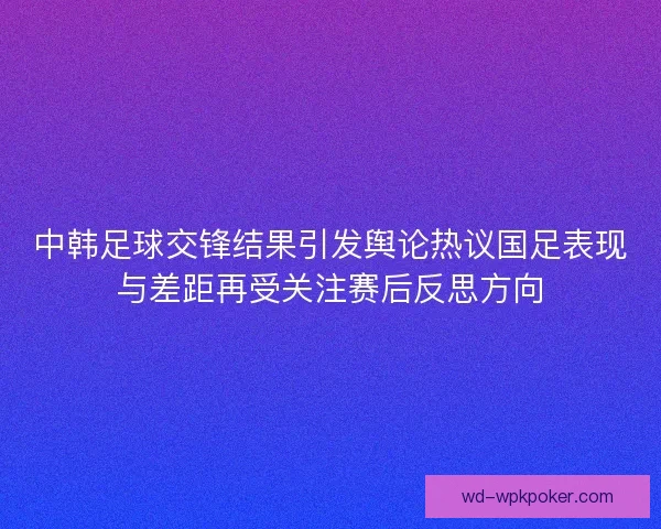 中韩足球交锋结果引发舆论热议国足表现与差距再受关注赛后反思方向