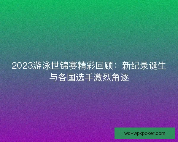 2023游泳世锦赛精彩回顾:新纪录诞生与各国选手激烈角逐 2023游泳世锦赛精彩回顾:新纪录诞生与各国选手激烈角逐