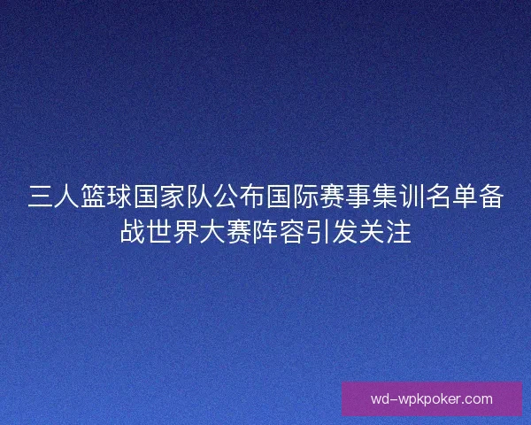 三人篮球国家队公布国际赛事集训名单备战世界大赛阵容引发关注 三人篮球国家队公布国际赛事集训名单备战世界大赛阵容引发关注